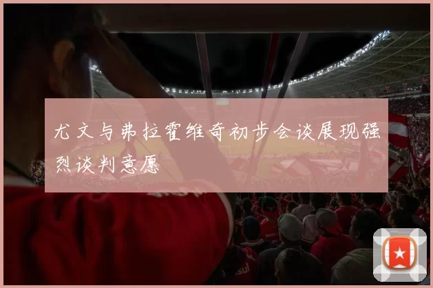 尤文与弗拉霍维奇初步会谈展现强烈谈判意愿