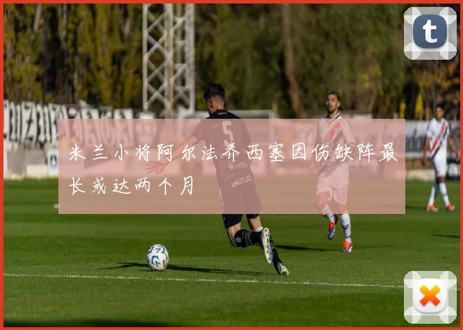 米兰小将阿尔法乔西塞因伤缺阵最长或达两个月