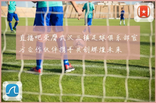 直播吧荣膺武汉三镇足球俱乐部官方合作伙伴携手共创辉煌未来