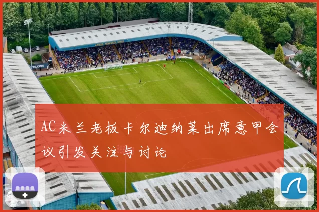 AC米兰老板卡尔迪纳莱出席意甲会议引发关注与讨论