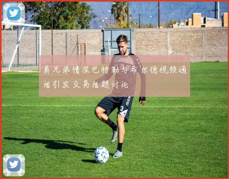 真兄弟情深巴特勒与希尔德视频通话引发交易话题讨论