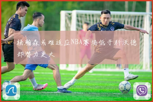 杨瀚森或难适应NBA赛场低于科沃德却潜力更大