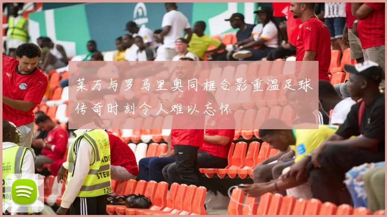 莱万与罗马里奥同框合影重温足球传奇时刻令人难以忘怀