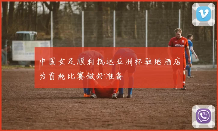 中国女足顺利抵达亚洲杯驻地酒店为首轮比赛做好准备