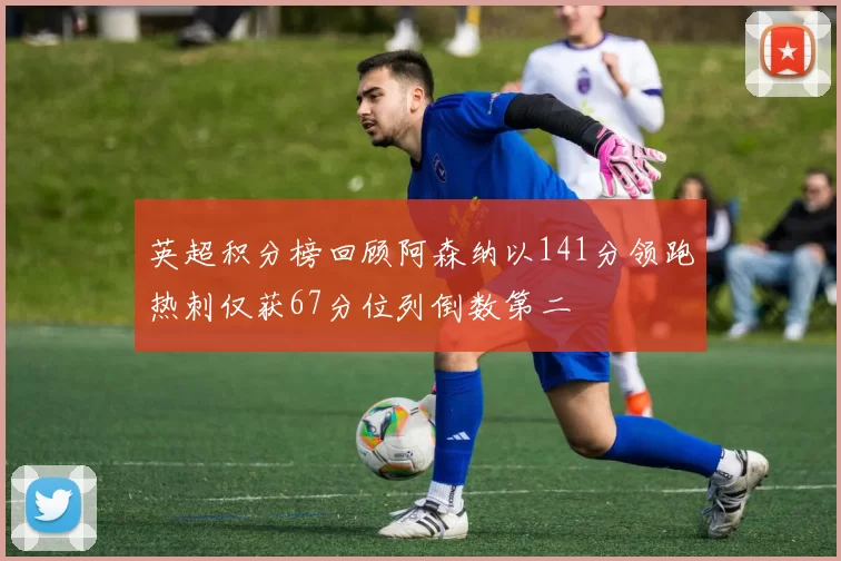 英超积分榜回顾阿森纳以141分领跑热刺仅获67分位列倒数第二
