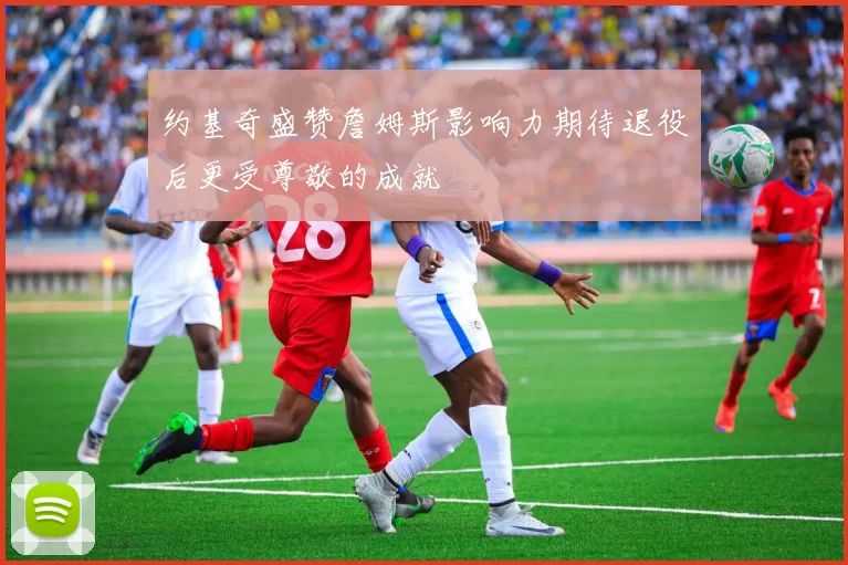 约基奇盛赞詹姆斯影响力期待退役后更受尊敬的成就