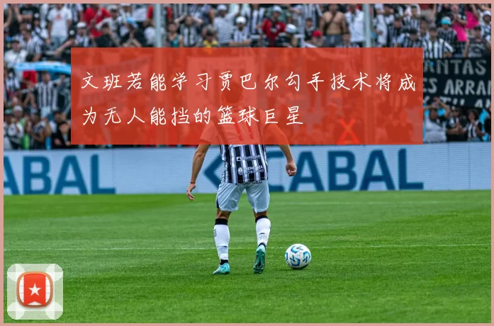文班若能学习贾巴尔勾手技术将成为无人能挡的篮球巨星