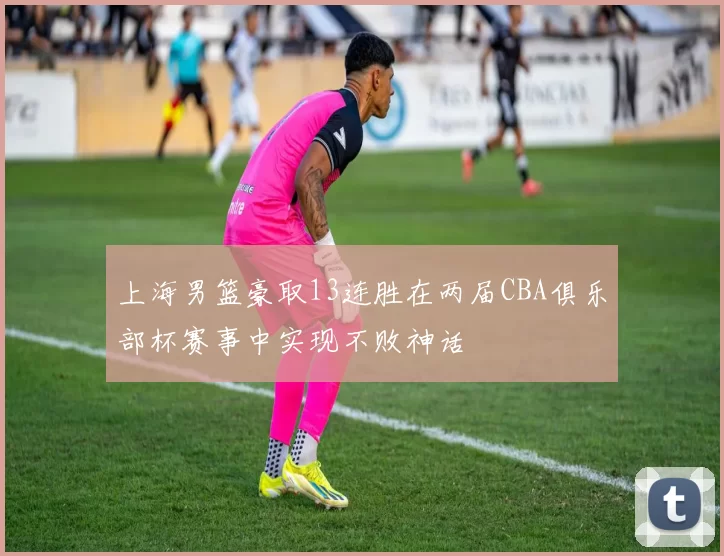 上海男篮豪取13连胜在两届CBA俱乐部杯赛事中实现不败神话