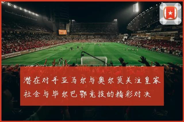 潜在对手亚马尔与奥尔莫关注皇家社会与毕尔巴鄂竞技的精彩对决