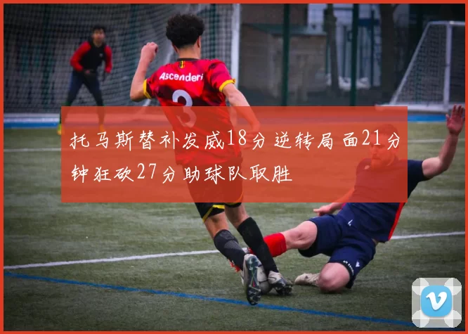 托马斯替补发威18分逆转局面21分钟狂砍27分助球队取胜