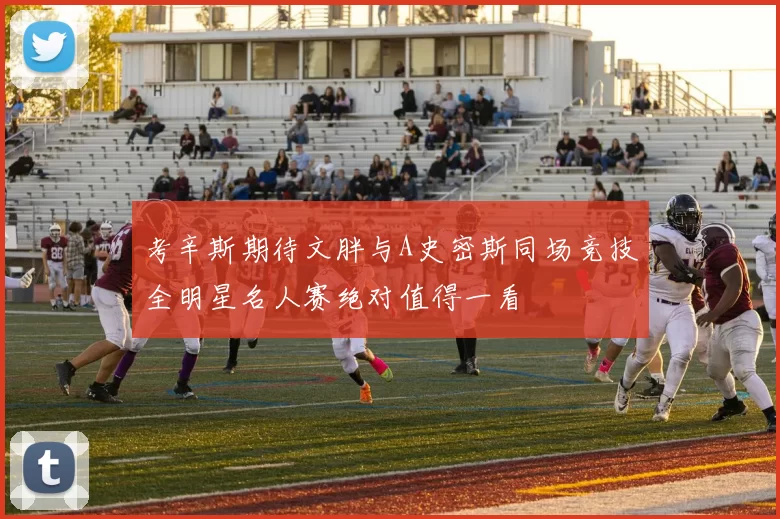 考辛斯期待文胖与A史密斯同场竞技全明星名人赛绝对值得一看