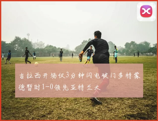 吉拉西开场仅3分钟闪电破门多特蒙德暂时1-0领先亚特兰大