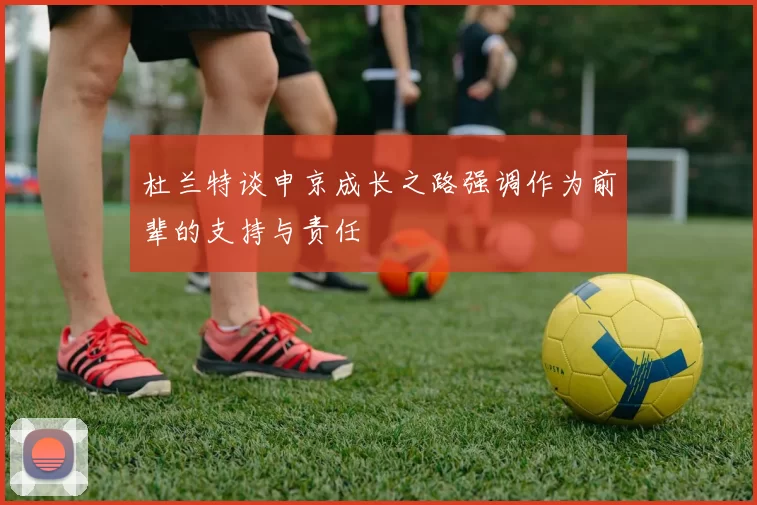 杜兰特谈申京成长之路强调作为前辈的支持与责任