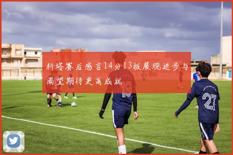 科塔赛后感言14分13板展现进步与渴望期待更高成就