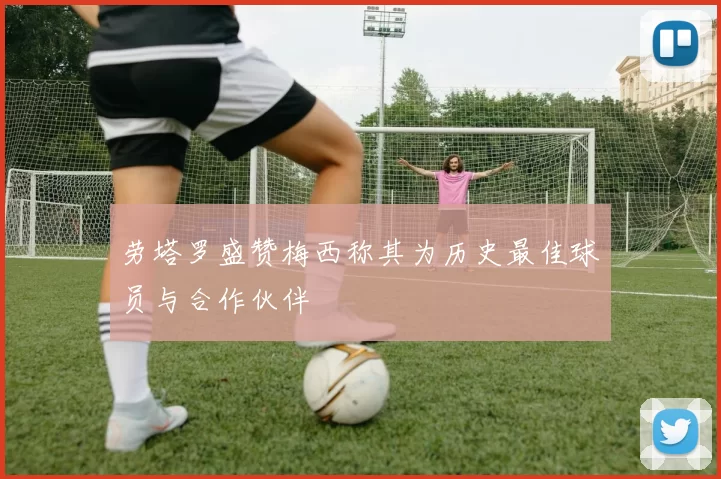 劳塔罗盛赞梅西称其为历史最佳球员与合作伙伴
