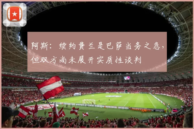 阿斯：续约费兰是巴萨当务之急，但双方尚未展开实质性谈判