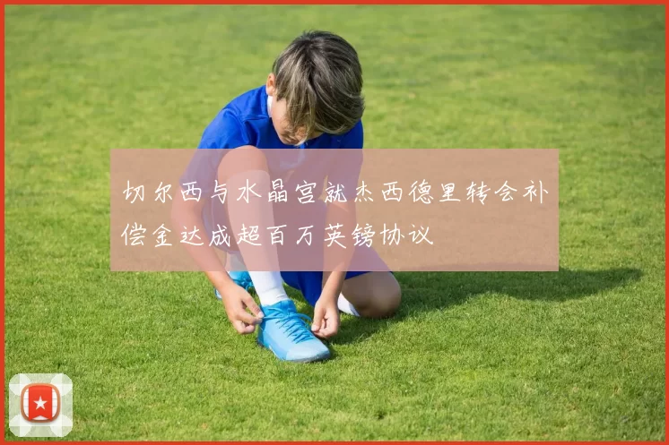 切尔西与水晶宫就杰西德里转会补偿金达成超百万英镑协议