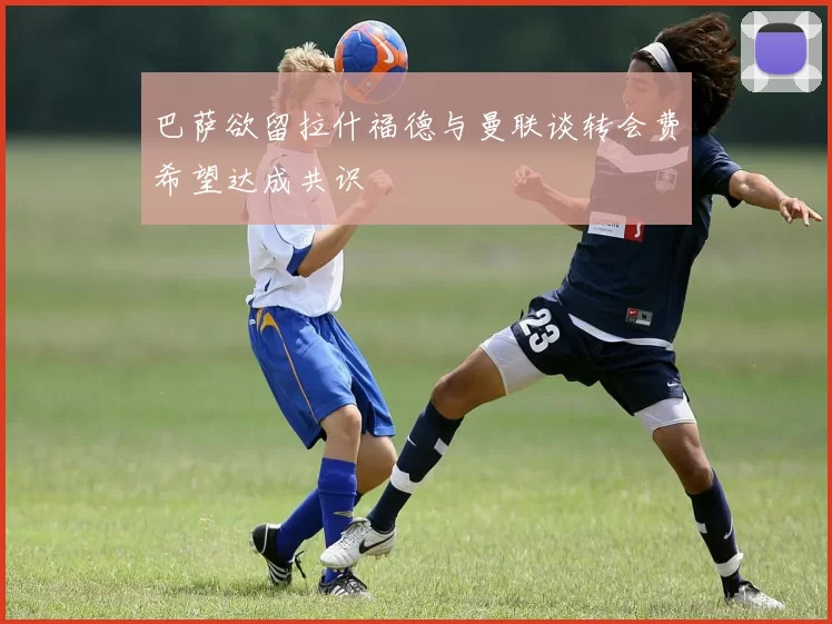 巴萨欲留拉什福德与曼联谈转会费希望达成共识