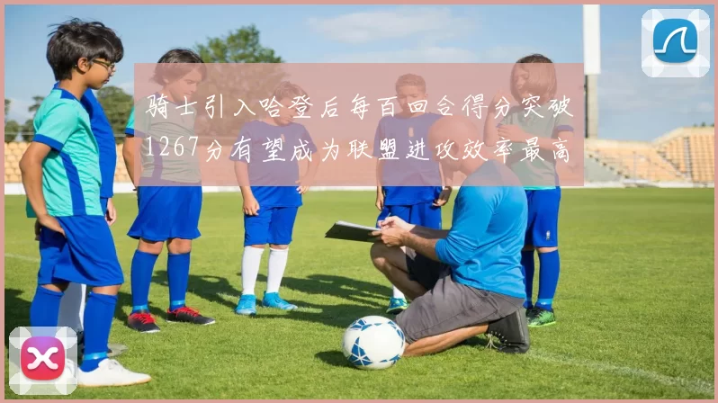 骑士引入哈登后每百回合得分突破1267分有望成为联盟进攻效率最高球队